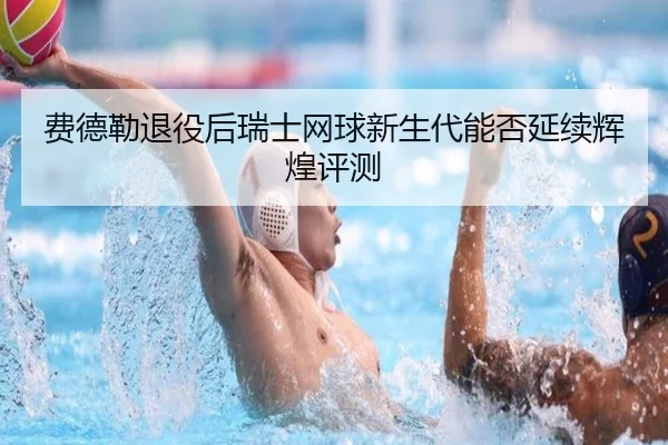 费德勒退役后瑞士网球新生代能否延续辉煌评测